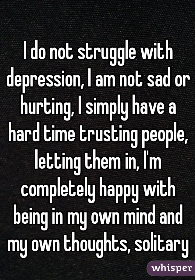 I do not struggle with depression, I am not sad or hurting, I simply have a hard time trusting people, letting them in, I'm completely happy with being in my own mind and my own thoughts, solitary