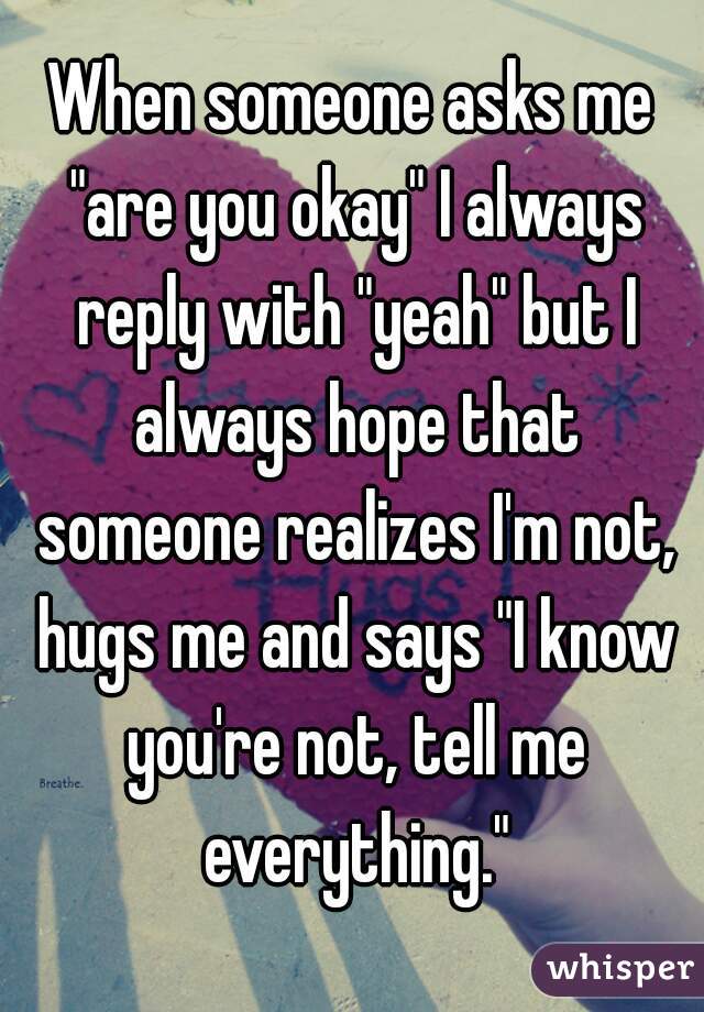 When someone asks me "are you okay" I always reply with "yeah" but I always hope that someone realizes I'm not, hugs me and says "I know you're not, tell me everything."