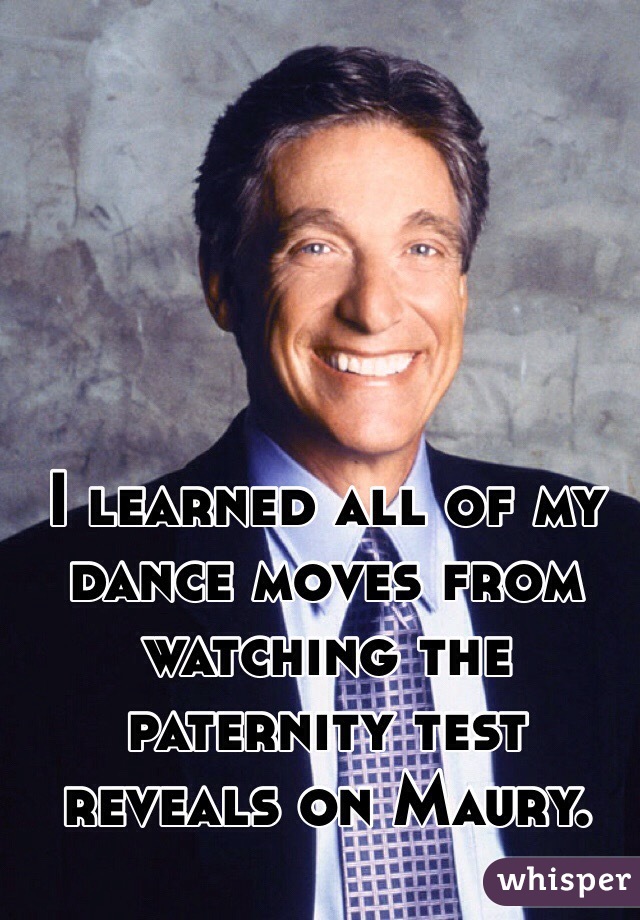 I learned all of my dance moves from watching the paternity test reveals on Maury.