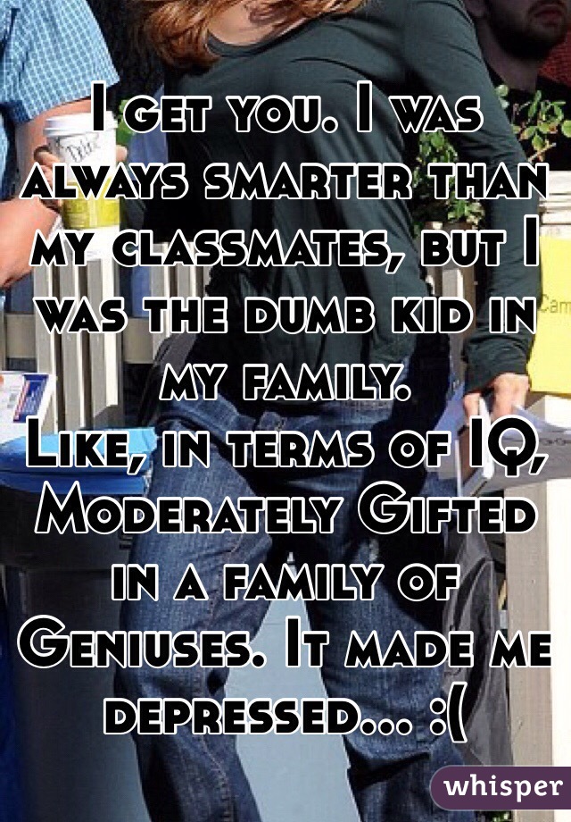 I get you. I was always smarter than my classmates, but I was the dumb kid in my family. 
Like, in terms of IQ, Moderately Gifted in a family of Geniuses. It made me depressed... :(