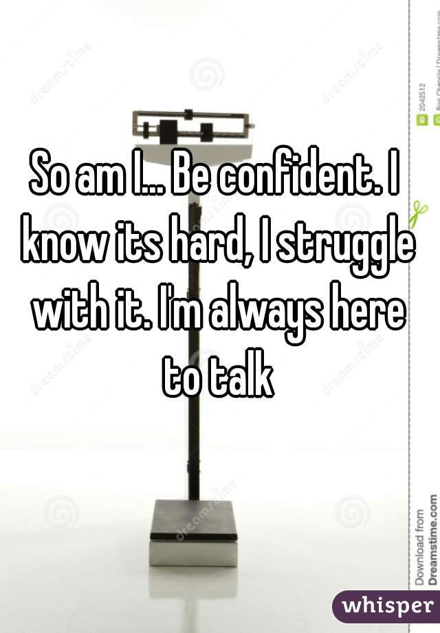 So am I... Be confident. I know its hard, I struggle with it. I'm always here to talk