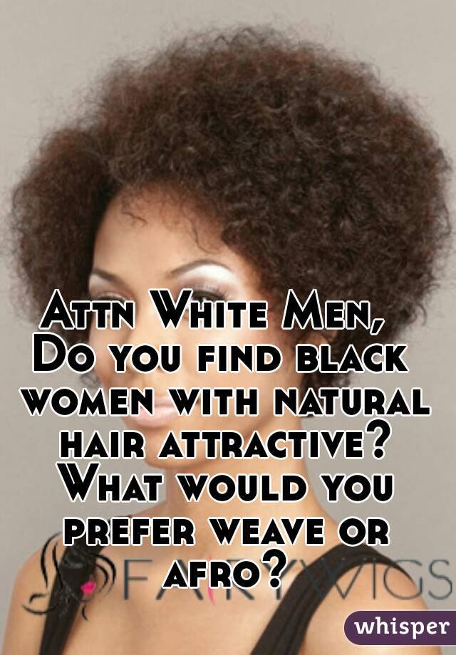 Attn White Men, 
Do you find black women with natural hair attractive? What would you prefer weave or afro?