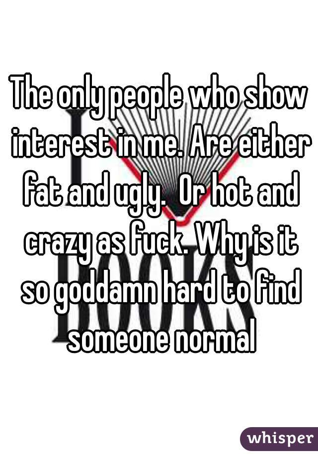 The only people who show interest in me. Are either fat and ugly.  Or hot and crazy as fuck. Why is it so goddamn hard to find someone normal