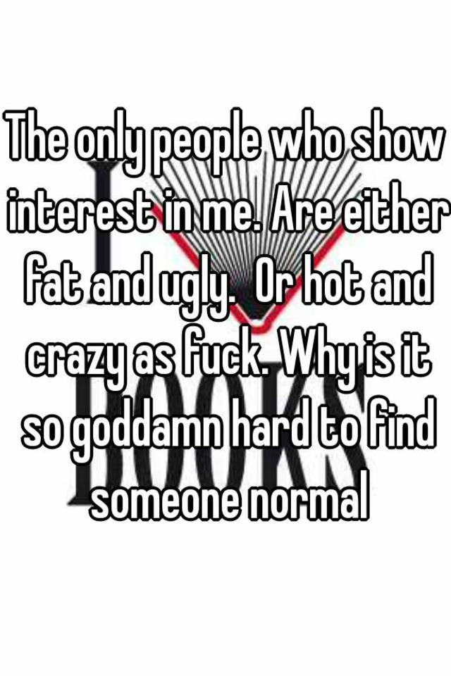 The only people who show interest in me. Are either fat and ugly.  Or hot and crazy as fuck. Why is it so goddamn hard to find someone normal