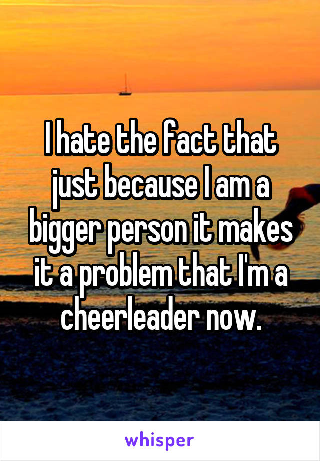 I hate the fact that just because I am a bigger person it makes it a problem that I'm a cheerleader now.