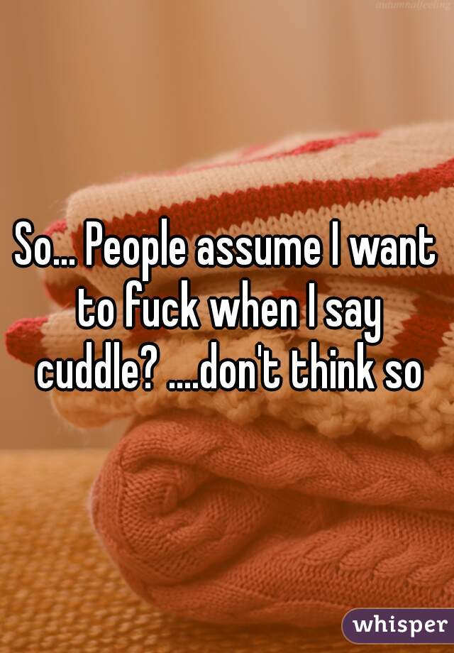 So... People assume I want to fuck when I say cuddle? ....don't think so