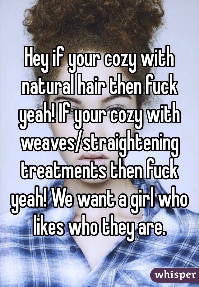 Hey if your cozy with natural hair then fuck yeah! If your cozy with weaves/straightening treatments then fuck yeah! We want a girl who likes who they are. 