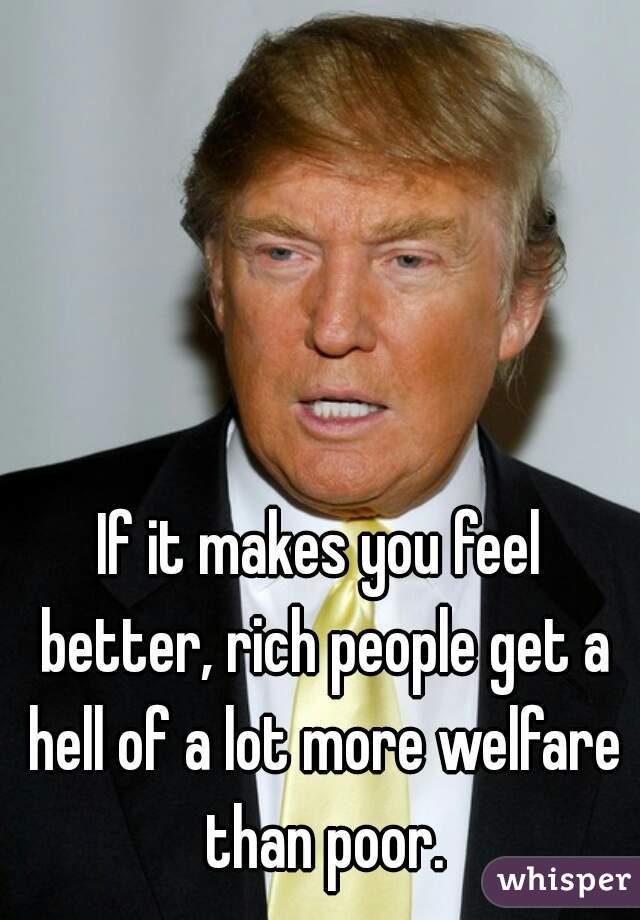 If it makes you feel better, rich people get a hell of a lot more welfare than poor.