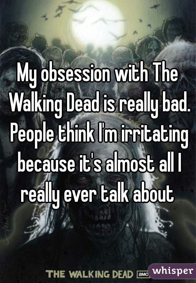 My obsession with The Walking Dead is really bad. People think I'm irritating because it's almost all I really ever talk about 