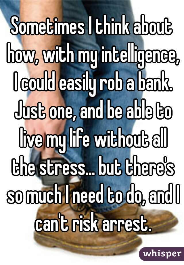 Sometimes I think about how, with my intelligence, I could easily rob a bank. Just one, and be able to live my life without all the stress... but there's so much I need to do, and I can't risk arrest.