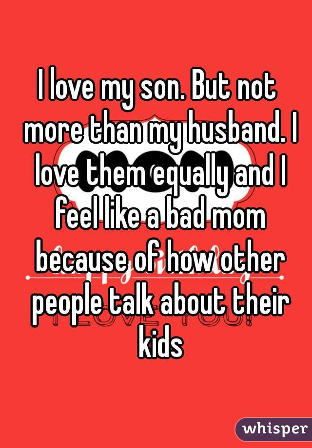 I love my son. But not more than my husband. I love them equally and I feel like a bad mom because of how other people talk about their kids
