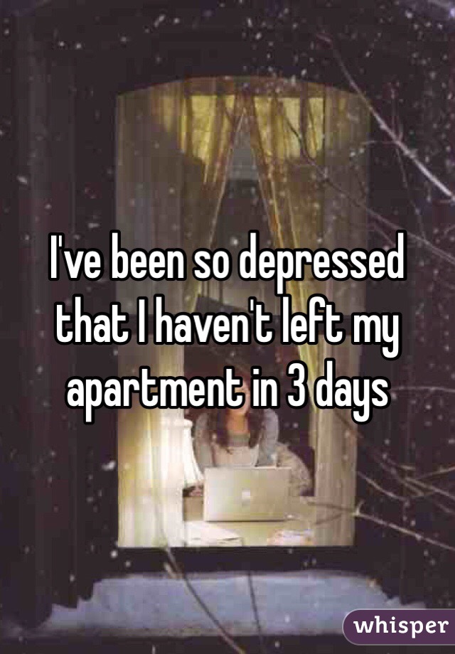 I've been so depressed that I haven't left my apartment in 3 days 