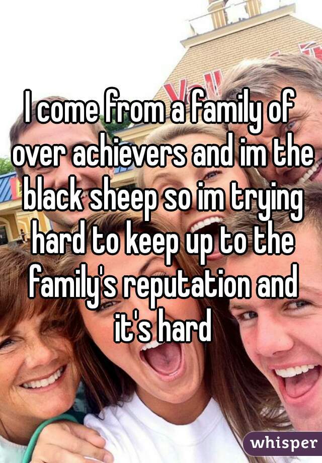 I come from a family of over achievers and im the black sheep so im trying hard to keep up to the family's reputation and it's hard