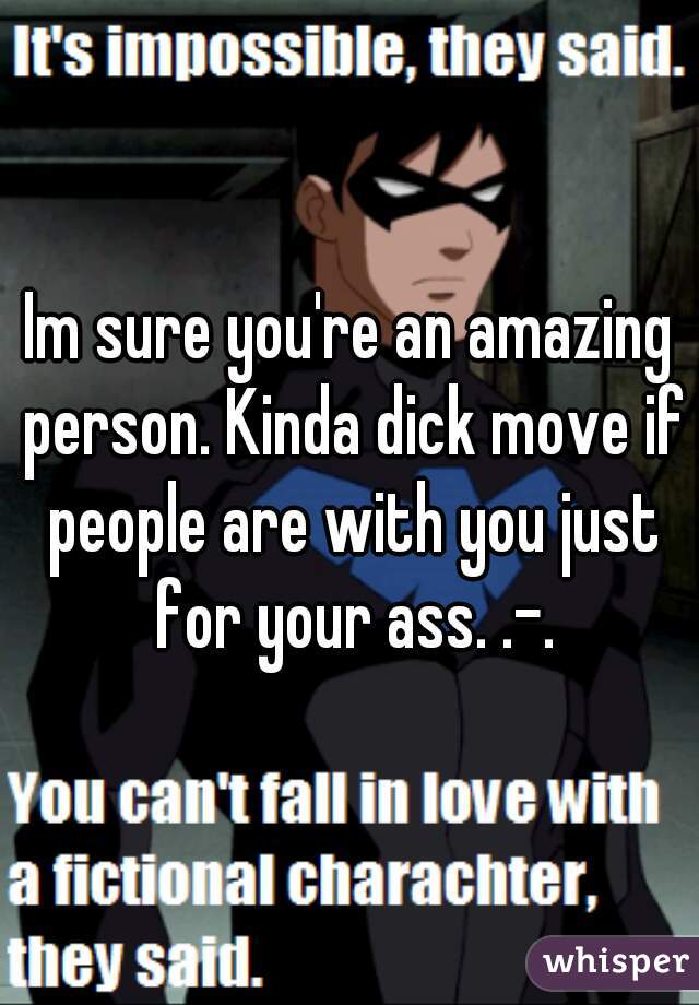 Im sure you're an amazing person. Kinda dick move if people are with you just for your ass. .-.