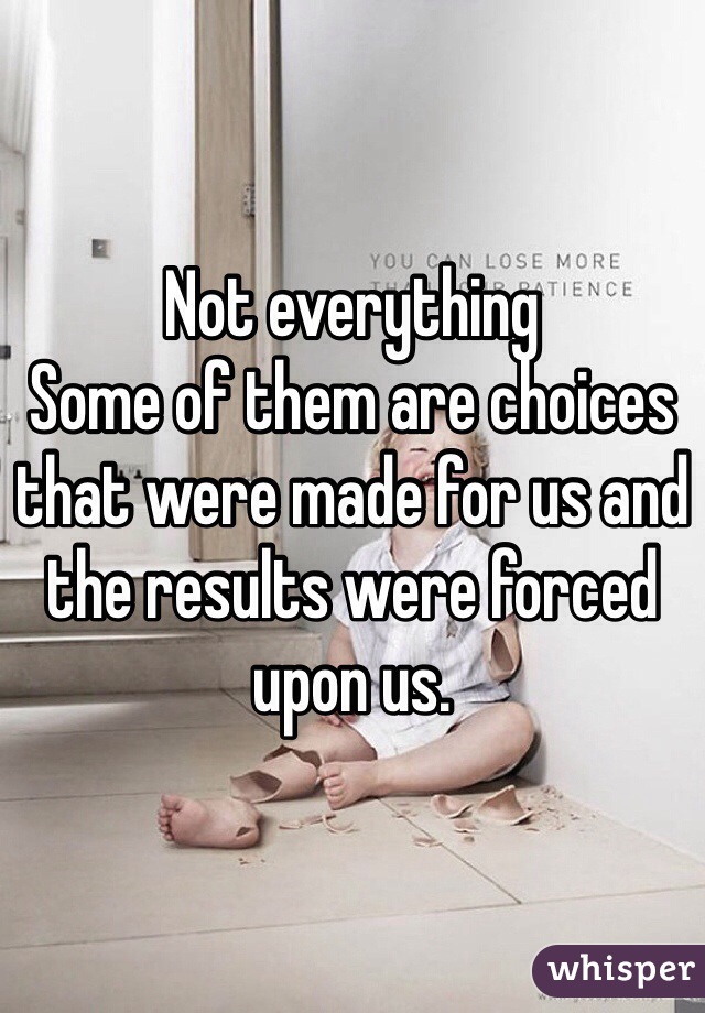 Not everything
Some of them are choices that were made for us and the results were forced upon us. 