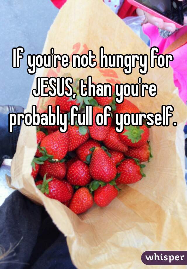 If you're not hungry for JESUS, than you're probably full of yourself. 