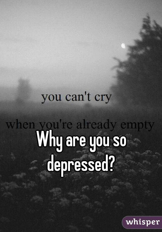 Why are you so depressed? 