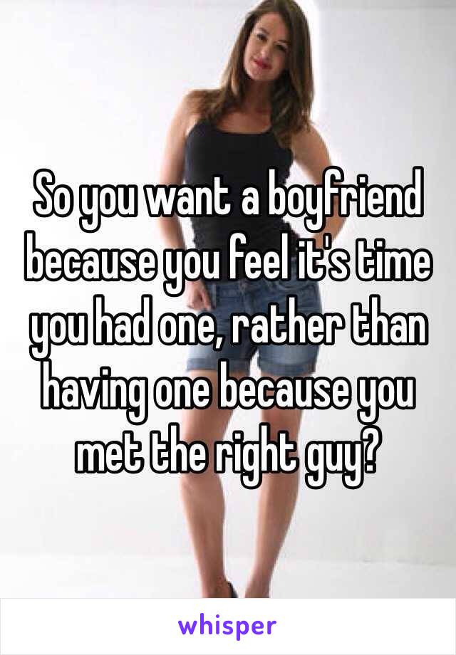 So you want a boyfriend because you feel it's time you had one, rather than having one because you met the right guy? 