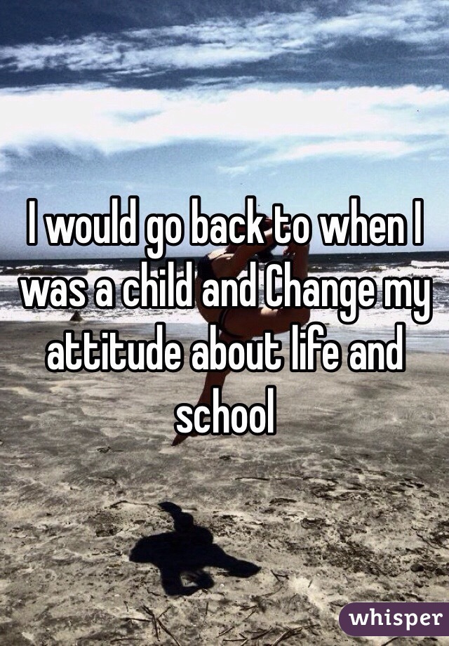 I would go back to when I was a child and Change my attitude about life and school