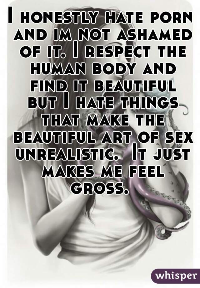 I honestly hate porn and im not ashamed of it. I respect the human body and find it beautiful but I hate things that make the beautiful art of sex unrealistic.  It just makes me feel gross. 