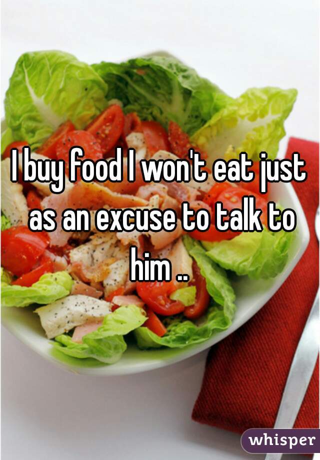 I buy food I won't eat just as an excuse to talk to him .. 