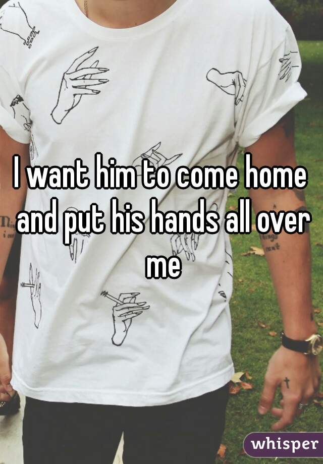I want him to come home and put his hands all over me