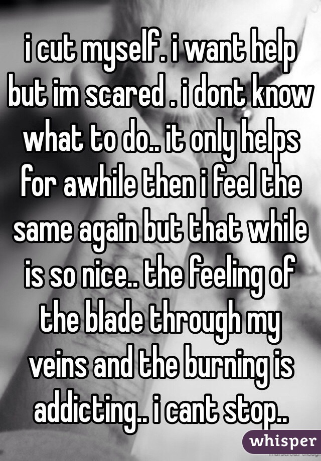 i cut myself. i want help but im scared . i dont know what to do.. it only helps for awhile then i feel the same again but that while is so nice.. the feeling of the blade through my veins and the burning is addicting.. i cant stop..