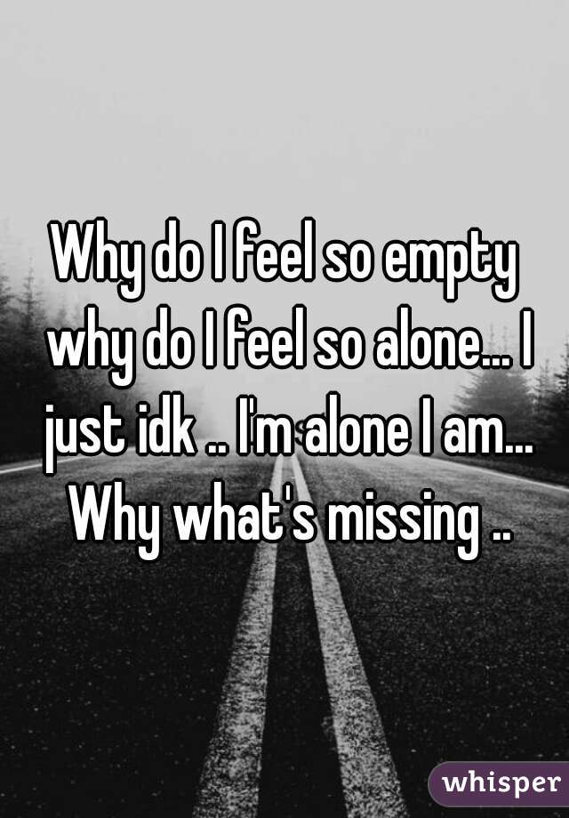 Why do I feel so empty why do I feel so alone... I just idk .. I'm alone I am... Why what's missing ..