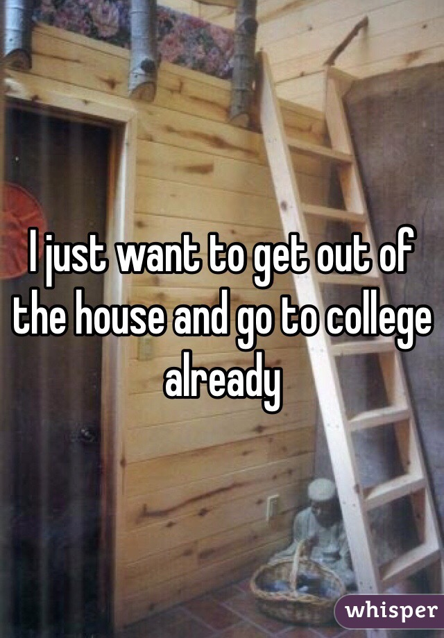 I just want to get out of the house and go to college already 