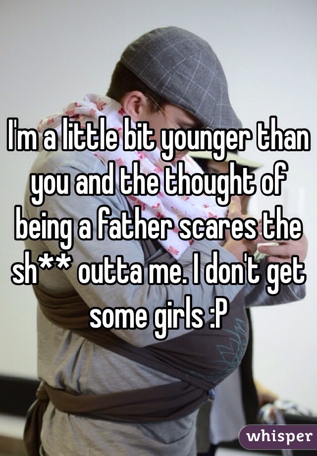 I'm a little bit younger than you and the thought of being a father scares the sh** outta me. I don't get some girls :P