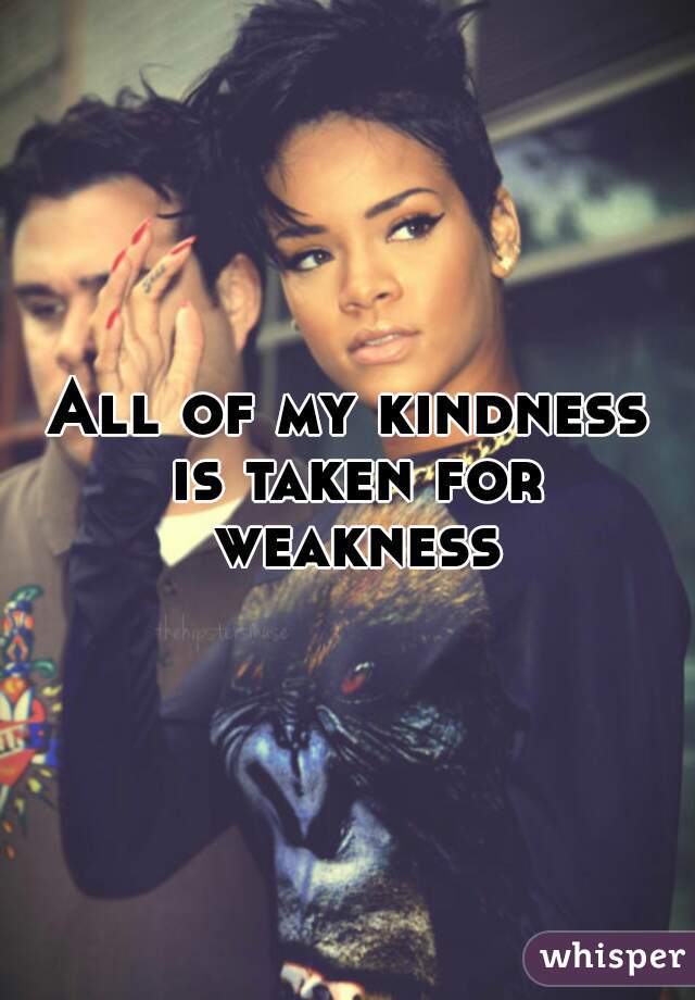 All of my kindness is taken for weakness