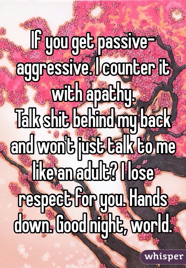 If you get passive-aggressive. I counter it with apathy.
Talk shit behind my back and won't just talk to me like an adult? I lose respect for you. Hands down. Good night, world.