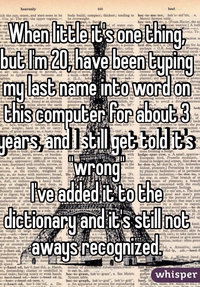 When little it's one thing, but I'm 20, have been typing my last name into word on this computer for about 3 years, and I still get told it's "wrong"
I've added it to the dictionary and it's still not aways recognized. 