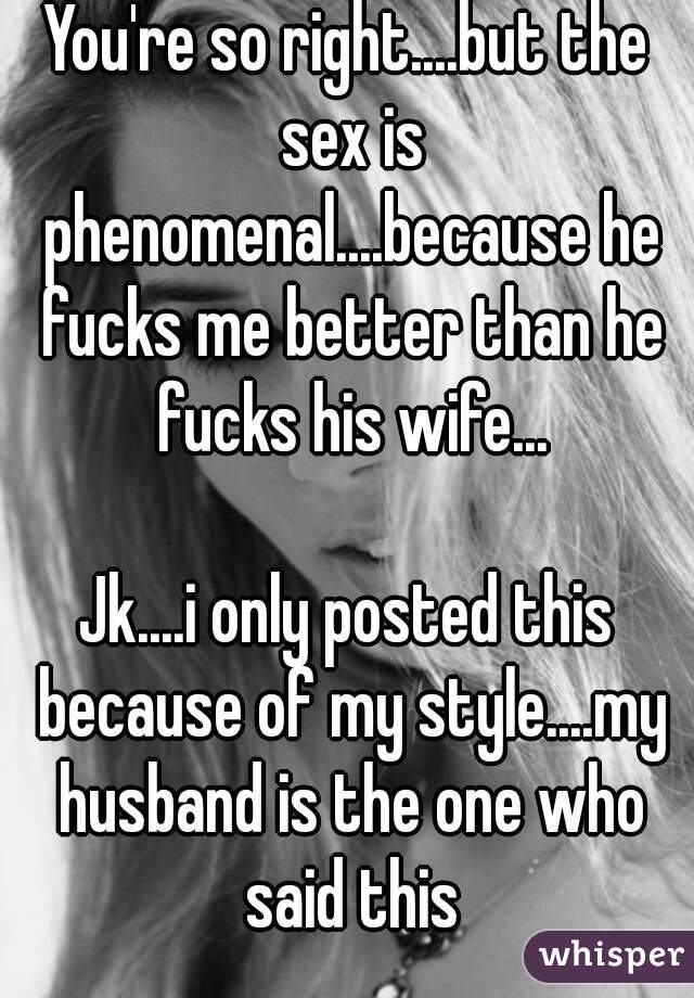 You're so right....but the sex is phenomenal....because he fucks me better than he fucks his wife...

Jk....i only posted this because of my style....my husband is the one who said this