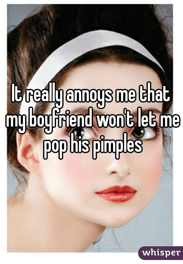 It really annoys me that my boyfriend won't let me pop his pimples