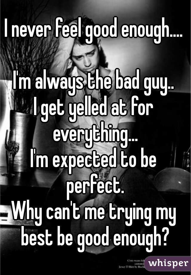 I never feel good enough....

I'm always the bad guy..
I get yelled at for everything...
I'm expected to be perfect.
Why can't me trying my best be good enough?