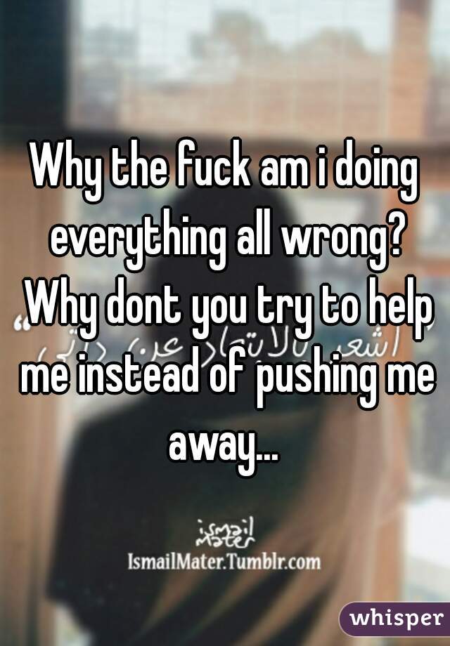 Why the fuck am i doing everything all wrong? Why dont you try to help me instead of pushing me away... 
