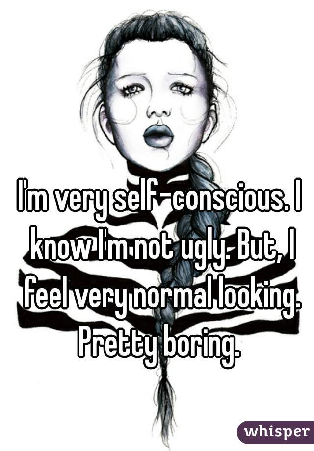 I'm very self-conscious. I know I'm not ugly. But, I feel very normal looking. Pretty boring. 