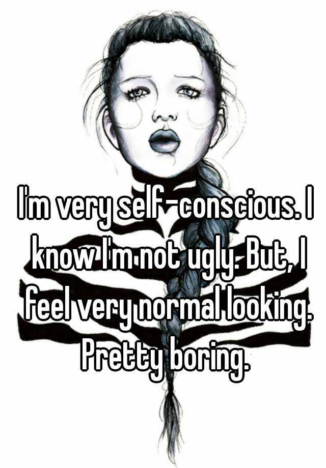 I'm very self-conscious. I know I'm not ugly. But, I feel very normal looking. Pretty boring. 