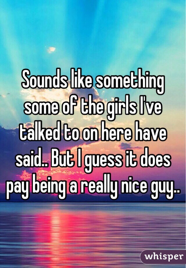 Sounds like something some of the girls I've talked to on here have said.. But I guess it does pay being a really nice guy..