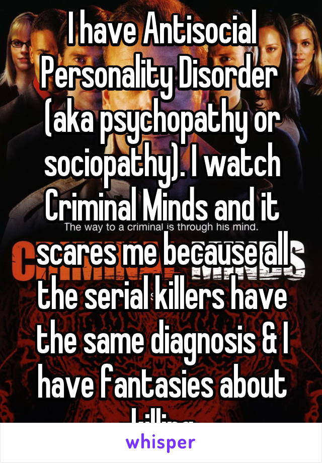 I have Antisocial Personality Disorder  (aka psychopathy or sociopathy). I watch Criminal Minds and it scares me because all the serial killers have the same diagnosis & I have fantasies about killing