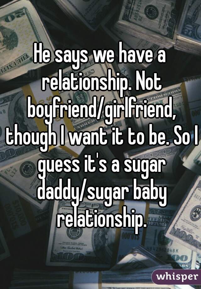He says we have a relationship. Not boyfriend/girlfriend, though I want it to be. So I guess it's a sugar daddy/sugar baby relationship.