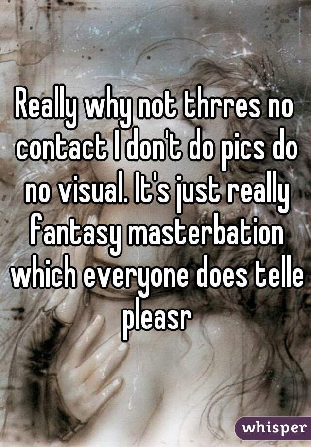 Really why not thrres no contact I don't do pics do no visual. It's just really fantasy masterbation which everyone does telle pleasr