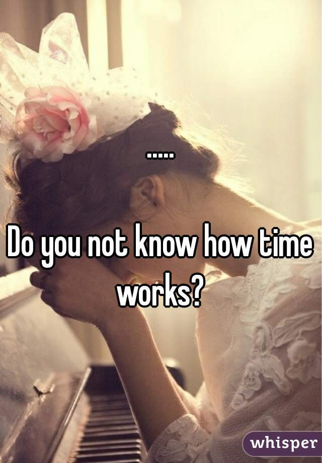 .....

Do you not know how time works? 