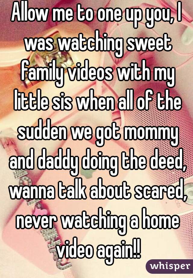 Allow me to one up you, I was watching sweet family videos with my little sis when all of the sudden we got mommy and daddy doing the deed, wanna talk about scared, never watching a home video again!!