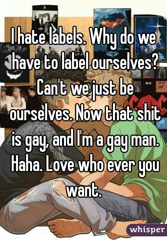 I hate labels. Why do we have to label ourselves? Can't we just be ourselves. Now that shit is gay, and I'm a gay man. Haha. Love who ever you want. 