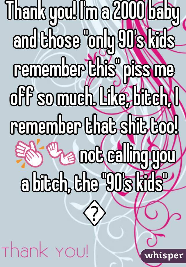 Thank you! I'm a 2000 baby and those "only 90's kids remember this" piss me off so much. Like, bitch, I remember that shit too! 👏👐 not calling you a bitch, the "90's kids" 😂