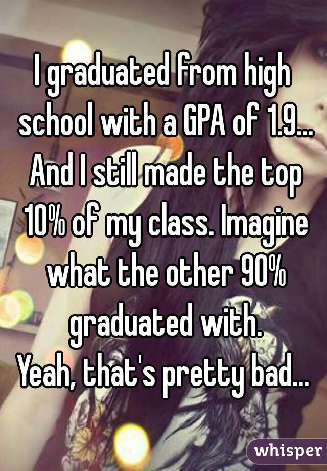 I graduated from high school with a GPA of 1.9... And I still made the top 10% of my class. Imagine what the other 90% graduated with.
Yeah, that's pretty bad...