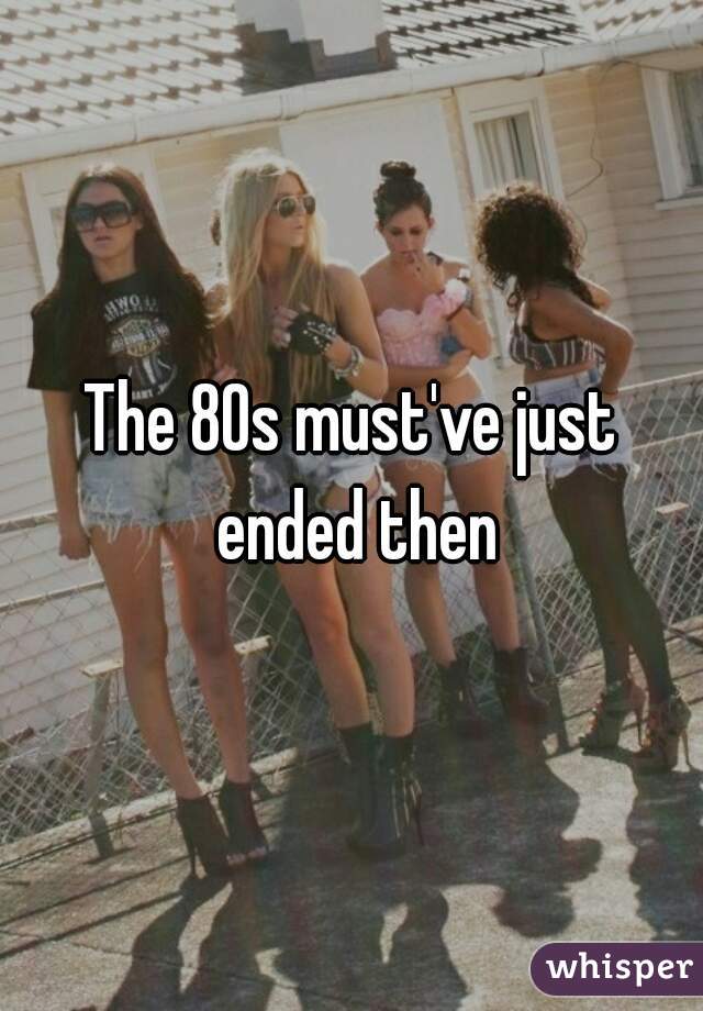 The 80s must've just ended then