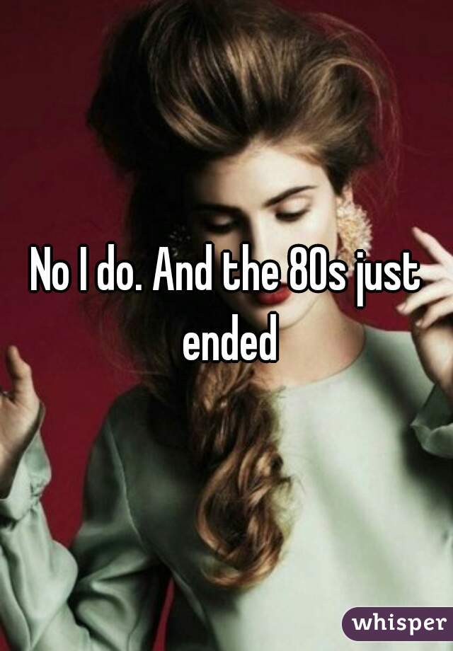 No I do. And the 80s just ended